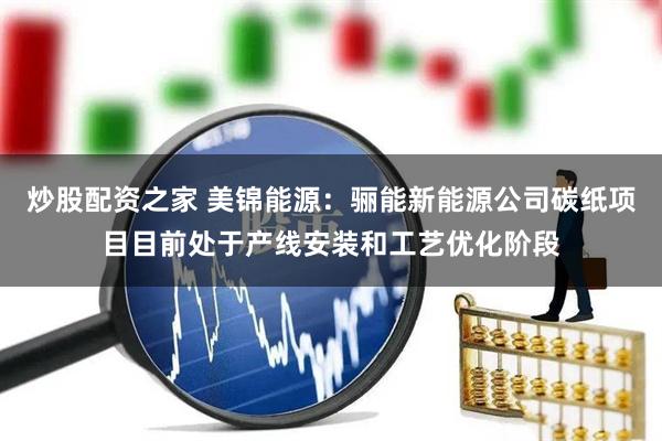 炒股配资之家 美锦能源：骊能新能源公司碳纸项目目前处于产线安装和工艺优化阶段