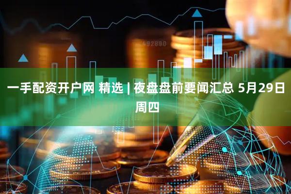 一手配资开户网 精选 | 夜盘盘前要闻汇总 5月29日 周四