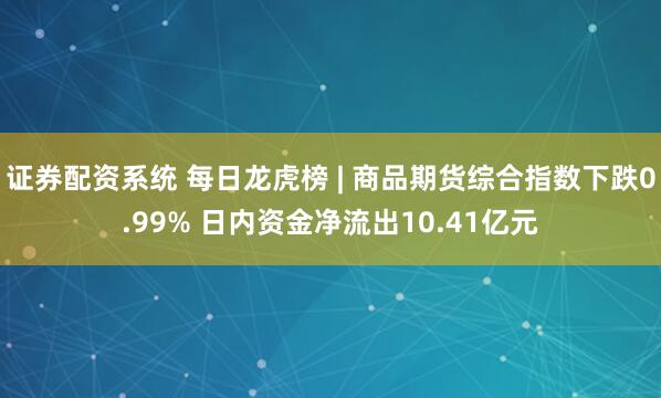 证券配资系统 每日龙虎榜 | 商品期货综合指数下跌0.99% 日内资金净流出10.41亿元