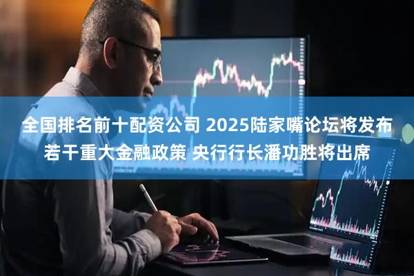 全国排名前十配资公司 2025陆家嘴论坛将发布若干重大金融政策 央行行长潘功胜将出席