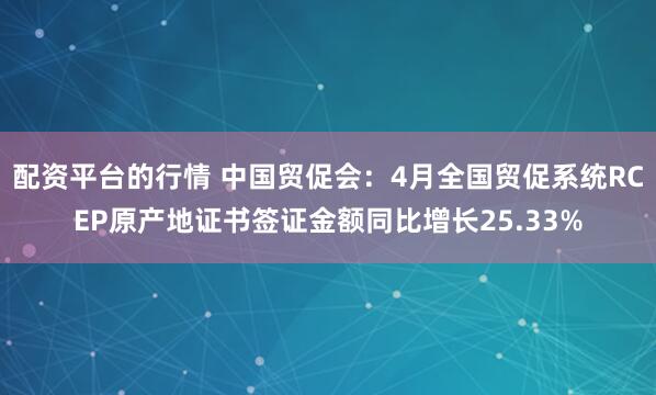 配资平台的行情 中国贸促会：4月全国贸促系统RCEP原产地证书签证金额同比增长25.33%