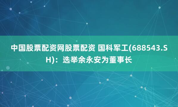 中国股票配资网股票配资 国科军工(688543.SH)：选举余永安为董事长