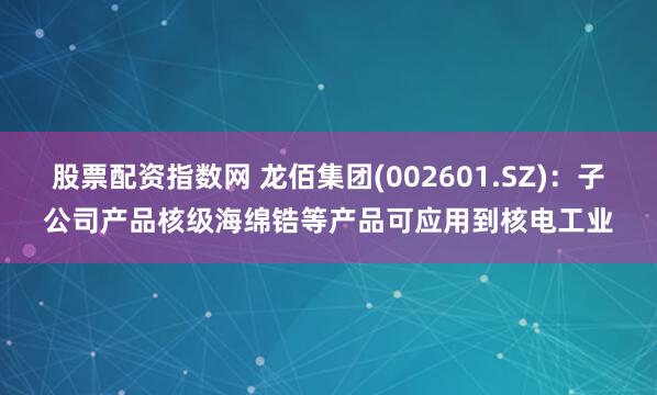 股票配资指数网 龙佰集团(002601.SZ)：子公司产品核级海绵锆等产品可应用到核电工业