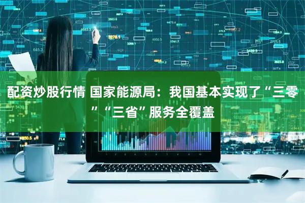配资炒股行情 国家能源局：我国基本实现了“三零”“三省”服务全覆盖