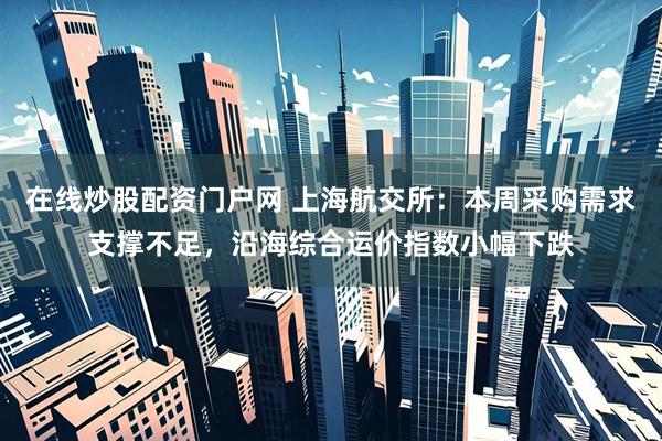 在线炒股配资门户网 上海航交所：本周采购需求支撑不足，沿海综合运价指数小幅下跌