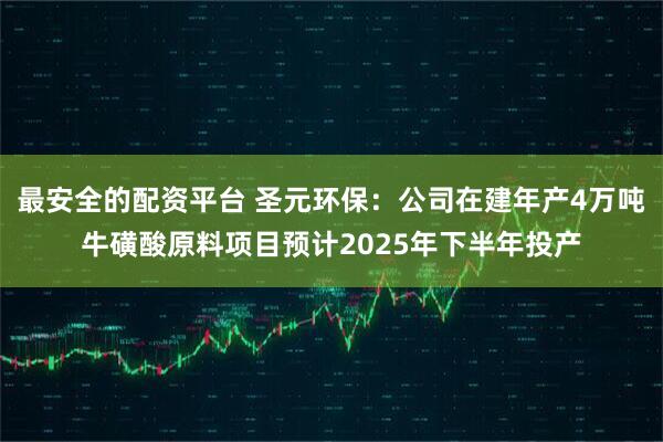 最安全的配资平台 圣元环保：公司在建年产4万吨牛磺酸原料项目预计2025年下半年投产
