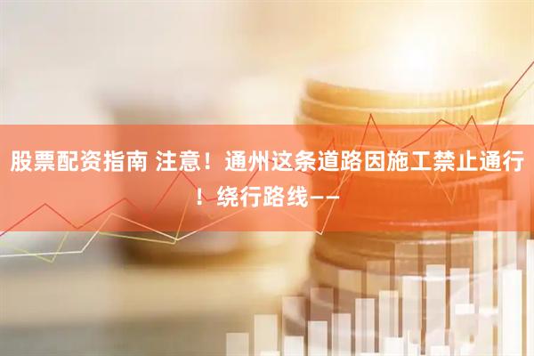 股票配资指南 注意！通州这条道路因施工禁止通行！绕行路线——