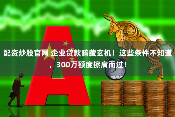 配资炒股官网 企业贷款暗藏玄机！这些条件不知道，300万额度擦肩而过！