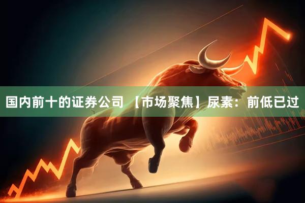 国内前十的证券公司 【市场聚焦】尿素：前低已过