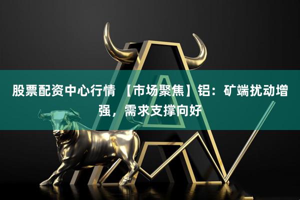 股票配资中心行情 【市场聚焦】铝：矿端扰动增强，需求支撑向好