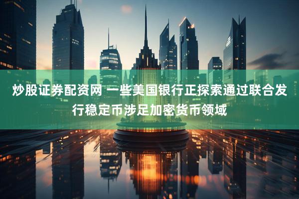 炒股证券配资网 一些美国银行正探索通过联合发行稳定币涉足加密货币领域