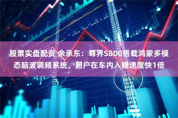 股票实盘配资 余承东：尊界S800搭载鸿蒙多模态脑波调频系统，用户在车内入睡速度快1倍