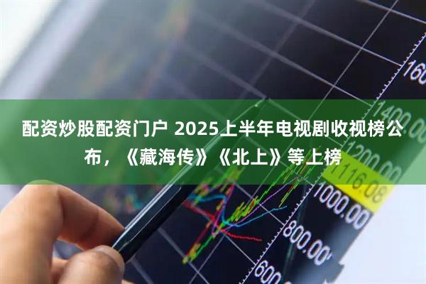 配资炒股配资门户 2025上半年电视剧收视榜公布，《藏海传》《北上》等上榜