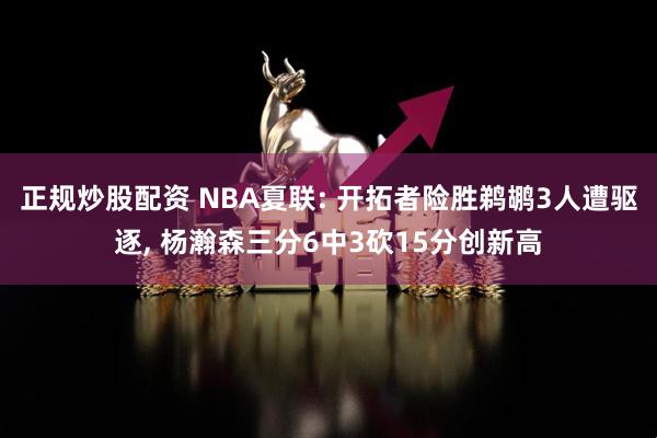 正规炒股配资 NBA夏联: 开拓者险胜鹈鹕3人遭驱逐, 杨瀚森三分6中3砍15分创新高