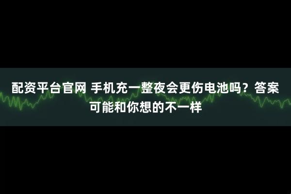配资平台官网 手机充一整夜会更伤电池吗？答案可能和你想的不一样