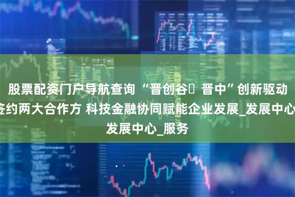 股票配资门户导航查询 “晋创谷・晋中”创新驱动平台签约两大合作方 科技金融协同赋能企业发展_发展中心_服务