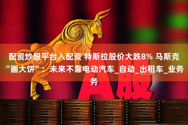 配资炒股平台入配资 特斯拉股价大跌8% 马斯克“画大饼”：未来不靠电动汽车_自动_出租车_业务
