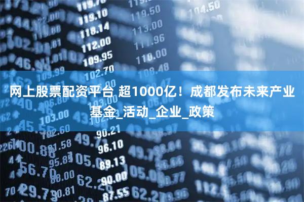 网上股票配资平台 超1000亿！成都发布未来产业基金_活动_企业_政策