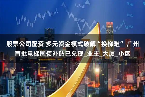 股票公司配资 多元资金模式破解“换梯难” 广州首批电梯国债补贴已兑现_业主_大厦_小区