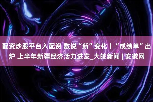 配资炒股平台入配资 数说“新”变化丨“成绩单”出炉 上半年新疆经济活力迸发_大皖新闻 | 安徽网