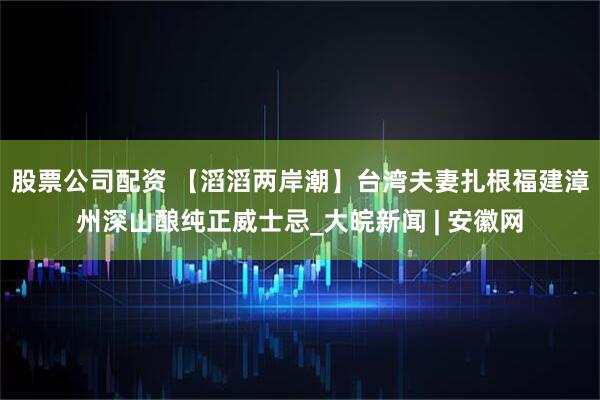 股票公司配资 【滔滔两岸潮】台湾夫妻扎根福建漳州深山酿纯正威士忌_大皖新闻 | 安徽网