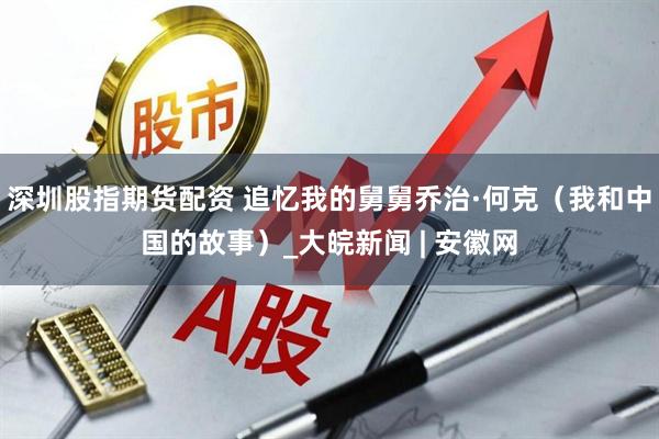 深圳股指期货配资 追忆我的舅舅乔治·何克（我和中国的故事）_大皖新闻 | 安徽网