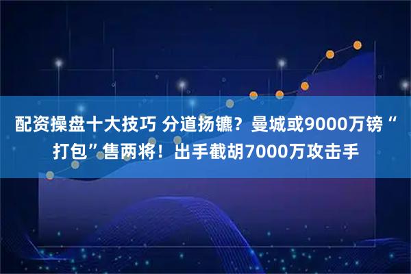 配资操盘十大技巧 分道扬镳？曼城或9000万镑“打包”售两将！出手截胡7000万攻击手