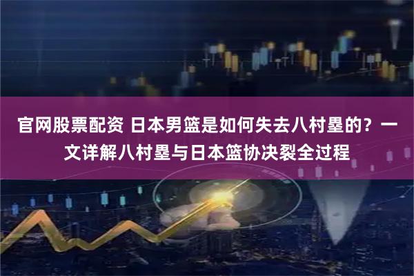 官网股票配资 日本男篮是如何失去八村塁的？一文详解八村塁与日本篮协决裂全过程