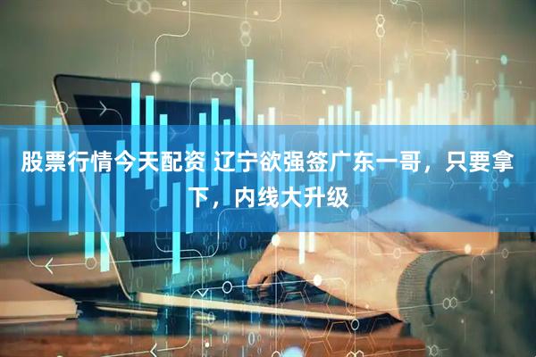 股票行情今天配资 辽宁欲强签广东一哥，只要拿下，内线大升级