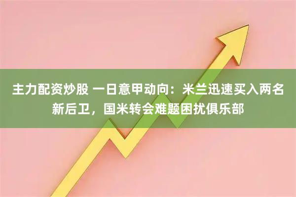 主力配资炒股 一日意甲动向：米兰迅速买入两名新后卫，国米转会难题困扰俱乐部