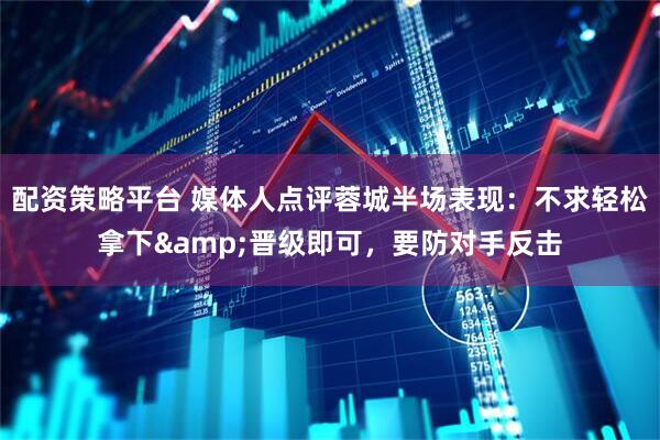 配资策略平台 媒体人点评蓉城半场表现：不求轻松拿下&晋级即可，要防对手反击