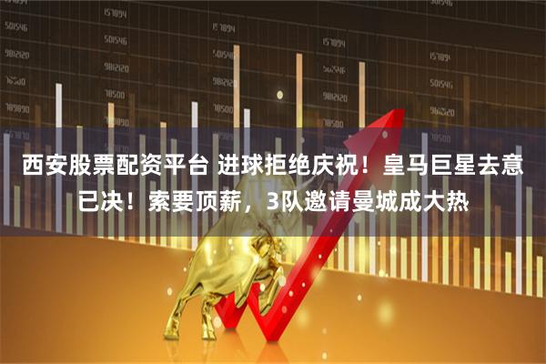 西安股票配资平台 进球拒绝庆祝！皇马巨星去意已决！索要顶薪，3队邀请曼城成大热