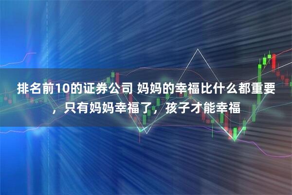 排名前10的证券公司 妈妈的幸福比什么都重要，只有妈妈幸福了，孩子才能幸福