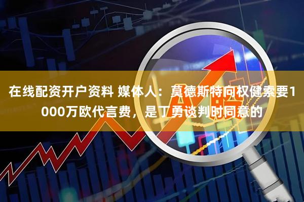 在线配资开户资料 媒体人：莫德斯特向权健索要1000万欧代言费，是丁勇谈判时同意的