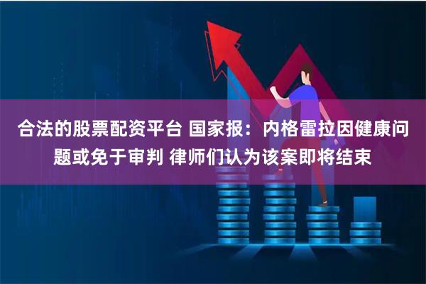 合法的股票配资平台 国家报：内格雷拉因健康问题或免于审判 律师们认为该案即将结束