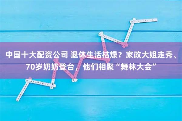 中国十大配资公司 退休生活枯燥？家政大姐走秀、70岁奶奶登台，他们相聚“舞林大会”