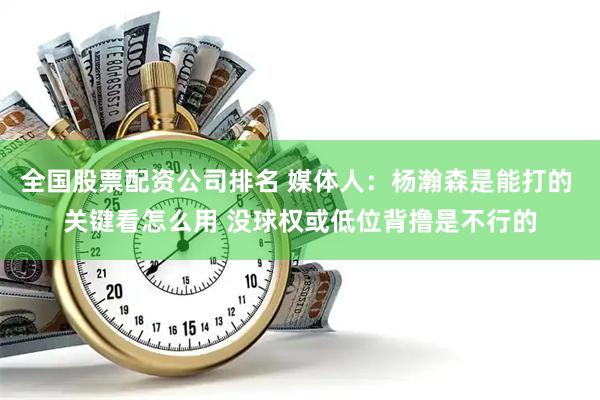 全国股票配资公司排名 媒体人：杨瀚森是能打的 关键看怎么用 没球权或低位背撸是不行的