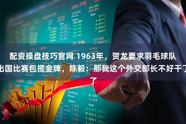 配资操盘技巧官网 1963年，贺龙要求羽毛球队出国比赛包揽金牌，陈毅：那我这个外交部长不好干了