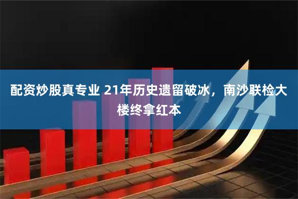 配资炒股真专业 21年历史遗留破冰，南沙联检大楼终拿红本