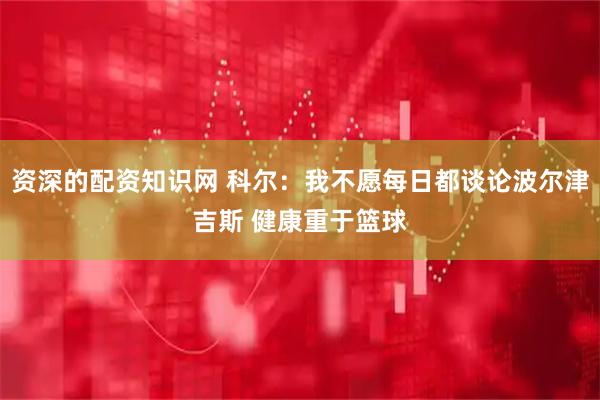 资深的配资知识网 科尔：我不愿每日都谈论波尔津吉斯 健康重于篮球